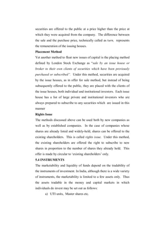 securities are offered to the public at a price higher than the price at
which they were acquired from the company. The difference between
the sale and the purchase price, technically called as turn, represents
the remuneration of the issuing houses.
Placement Method
Yet another method to float new issues of capital is the placing method
defined by London Stock Exchange as “sale by an issue house or
broker to their own clients of securities which have been previously
purchased or subscribed”. Under this method, securities are acquired
by the issue houses, as in offer for sale method, but instead of being
subsequently offered to the public, they are placed with the clients of
the issue houses, both individual and institutional investors. Each issue
house has a list of large private and institutional investors who are
always prepared to subscribe to any securities which are issued in this
manner
Rights Issue
The methods discussed above can be used both by new companies as
well as by established companies. In the case of companies whose
shares are already listed and widely-held, shares can be offered to the
existing shareholders. This is called rights issue. Under this method,
the existing shareholders are offered the right to subscribe to new
shares in proportion to the number of shares they already hold. This
offer is made by circular to „existing shareholders‟ only.
5.4 INSTRUMENTS
The marketability and liquidity of funds depend on the tradability of
the instruments of investment. In India, although there is a wide variety
of instruments, the marketability is limited to a few assets only. Thus
the assets tradable in the money and capital markets in which
individuals do invest may be set out as follows:
         a) UTI units, Master shares etc.
 