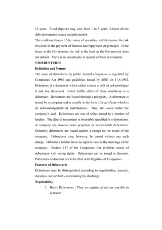 12 years. Fixed deposits may vary from 1 to 5 years. Almost all the
debt instruments have a maturity period.
The creditworthiness of the issuer of securities will determine the risk
involved in the payment of interest and repayment of principal. If the
issuer is the Government the risk is the least as the Government does
not default. There is no uncertainty in respect of these instruments.
5.5DEBENTURES
Definition and Nature
The issue of debentures by public limited companies is regulated by
Companies Act 1956 and guidelines issued by SEBI on 11.6.1992.
Debenture is a document which either creates a debt or acknowledges
it and any document      which fulfils either of these conditions is a
debenture. Debentures are issued through a prospects. A debenture is
issued by a company and is usually in the form of a certificate which is
an acknowledgement of indebtedness.        They are issued under the
company‟s seal. Debentures are one of series issued to a number of
lenders. The date of repayment is invariably specified in a debentures.
A company can however issue perpetual or irredeemable debentures.
Generally debentures are issued against a charge on the assets of the
company.    Debentures may, however, be issued without any such
charge. Debenture holders have no right to vote in the meetings of the
company.    Section 117 of the Companies Act prohibits issues of
debentures with voting rights. Debentures can be issued at discount.
Particulars of discount are to be filed with Registrar of Companies.
Features of Debentures
Debentures may be distinguished according to negotiability, security,
duration, convertibility and ranking for discharge.
Negotiability
       1. Better Debentures : They are registered and are payable to
           is bearer.
 