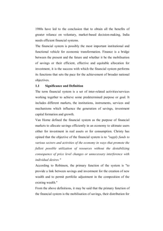 1980s have led to the conclusion that to obtain all the benefits of
greater reliance on voluntary, market-based decision-making, India
needs efficient financial systems.
The financial system is possibly the most important institutional and
functional vehicle for economic transformation. Finance is a bridge
between the present and the future and whether it be the mobilisation
of savings or their efficient, effective and equitable allocation for
investment, it is the success with which the financial system performs
its functions that sets the pace for the achievement of broader national
objectives.
1.1    Significance and Definition
The term financial system is a set of inter-related activities/services
working together to achieve some predetermined purpose or goal. It
includes different markets, the institutions, instruments, services and
mechanisms which influence the generation of savings, investment
capital formation and growth.
Van Horne defined the financial system as the purpose of financial
markets to allocate savings efficiently in an economy to ultimate users
either for investment in real assets or for consumption. Christy has
opined that the objective of the financial system is to "supply funds to
various sectors and activities of the economy in ways that promote the
fullest possible utilization of resources without the destabilizing
consequence of price level changes or unnecessary interference with
individual desires."
According to Robinson, the primary function of the system is "to
provide a link between savings and investment for the creation of new
wealth and to permit portfolio adjustment in the composition of the
existing wealth."
From the above definitions, it may be said that the primary function of
the financial system is the mobilisation of savings, their distribution for
 