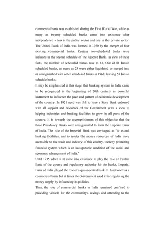 commercial bank was established during the First World War, while as
many as twenty scheduled banks came into existence after
independence - two in the public sector and one in the private sector.
The United Bank of India was formed in 1950 by the merger of four
existing commercial banks. Certain non-scheduled banks were
included in the second schedule of the Reserve Bank. In view of these
facts, the number of scheduled banks rose to 81. Out of 81 Indian
scheduled banks, as many as 23 were either liquidated or merged into
or amalgamated with other scheduled banks in 1968, leaving 58 Indian
schedule banks.
It may be emphasized at this stage that banking system in India came
to be recognized in the beginning of 20th century as powerful
instrument to influence the pace and pattern of economic development
of the country. In 1921 need was felt to have a State Bank endowed
with all support and resources of the Government with a view to
helping industries and banking facilities to grow in all parts of the
country. It is towards the accomplishment of this objective that the
three Presidency Banks were amalgamated to form the Imperial Bank
of India. The role of the Imperial Bank was envisaged as "to extend
banking facilities, and to render the money resources of India more
accessible to the trade and industry of this country, thereby promoting
financial system which is an indisputable condition of the social and
economic advancement of India."
Until 1935 when RBI came into existence to play the role of Central
Bank of the county and regulatory authority for the banks, Imperial
Bank of India played the role of a quasi-central bank. It functioned as a
commercial bank but at times the Government used it for regulating the
money supply by influencing its policies.
Thus, the role of commercial banks in India remained confined to
providing vehicle for the community's savings and attending to the
 