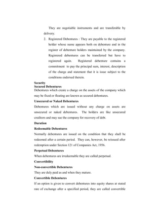 They are negotiable instruments and are transferable by
       delivery.
       2. Registered Debentures : They are payable to the registered
           holder whose name appears both on debenture and in the
           register of debenture holders maintained by the company.
           Registered debentures can be transferred but have to
           registered again.      Registered debenture contains a
           commitment to pay the principal sum, interest, description
           of the charge and statement that it is issue subject to the
           conditions endorsed therein.
Security
Secured Debentures
Debentures which create a charge on the assets of the company which
may be fixed or floating are known as secured debentures.
Unsecured or Naked Debentures
Debentures which are issued without any charge on assets are
unsecured or naked debentures.       The holders are like unsecured
creditors and may sue the company for recovery of debt.
Duration
Redeemable Debentures
Normally debentures are issued on the condition that they shall be
redeemed after a certain period. They can, however, be reissued after
redemption under Section 121 of Companies Act, 1956.
Perpetual Debentures
When debentures are irredeemable they are called perpetual.
Convertibility
Non-convertible Debentures
They are duly paid as and when they mature.
Convertible Debentures
If an option is given to convert debentures into equity shares at stated
rate of exchange after a specified period, they are called convertible
 