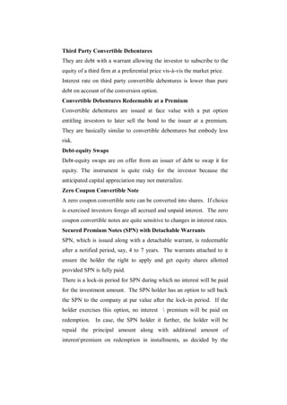 Third Party Convertible Debentures
They are debt with a warrant allowing the investor to subscribe to the
equity of a third firm at a preferential price vis-à-vis the market price.
Interest rate on third party convertible debentures is lower than pure
debt on account of the conversion option.
Convertible Debentures Redeemable at a Premium
Convertible debentures are issued at face value with a put option
entitling investors to later sell the bond to the issuer at a premium.
They are basically similar to convertible debentures but embody less
risk.
Debt-equity Swaps
Debt-equity swaps are on offer from an issuer of debt to swap it for
equity. The instrument is quite risky for the investor because the
anticipated capital appreciation may not materialize.
Zero Coupon Convertible Note
A zero coupon convertible note can be converted into shares. If choice
is exercised investors forego all accrued and unpaid interest. The zero
coupon convertible notes are quite sensitive to changes in interest rates.
Secured Premium Notes (SPN) with Detachable Warrants
SPN, which is issued along with a detachable warrant, is redeemable
after a notified period, say, 4 to 7 years. The warrants attached to it
ensure the holder the right to apply and get equity shares allotted
provided SPN is fully paid.
There is a lock-in period for SPN during which no interest will be paid
for the investment amount. The SPN holder has an option to sell back
the SPN to the company at par value after the lock-in period. If the
holder exercises this option, no interest  premium will be paid on
redemption. In case, the SPN holder it further, the holder will be
repaid the principal amount along with additional amount of
interestpremium on redemption in installments, as decided by the
 