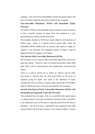 company. The conversion of detachable warrant into equity shares will
have to be done within the time limit notified by the company.
Non-convertible Debentures (NCDs) with Detachable Equity
Warrants
The holder of NCDs with detachable equity warrants is given an option
to buy a specific number of shares from the company at a pre-
determined price within a define time frame.
The warrants attached to NCDs are issued subject to full payment of
NCDs value.     There is a specific lock-in period after which the
detachable warrant holders have to exercise their option to apply for
equities is not exercised, the unapplied portion of shares would be
disposed off by the company at its liberty.
Zero Interest Fully Convertible Debentures (FCDs)
The investors in zero interest fully convertible debentures will not be
paid any interest. However, there is notified period after which fully
paid FCDs will be automatically and compulsorily converted into
shares.
There is a lock-in period up to which no interest will be paid.
Conversion is allowed only for fully paid FCDs. In the event of
company going for rights issue prior to the allotment of equity
resulting from the conversion of equity shares into FCDs, FCD holders
shall be offered securities as may be determined by the company.
Secured Zero Interest Partly Convertible Debentures (PCDs) with
Detachable and Separately Trade able Warrants
This instrument has two parts. Part A is convertible into equity shares
at a fixed amount on the date of allotment and part B non convertible,
to be redeemed at par at the end of a specific period from the date of
allotment. Part B will carry a detachable and separately trade able
warrant which will provide an option to the warrant holder to receive
 