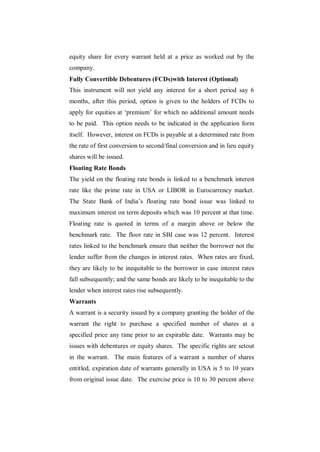 equity share for every warrant held at a price as worked out by the
company.
Fully Convertible Debentures (FCDs)with Interest (Optional)
This instrument will not yield any interest for a short period say 6
months, after this period, option is given to the holders of FCDs to
apply for equities at „premium‟ for which no additional amount needs
to be paid. This option needs to be indicated in the application form
itself. However, interest on FCDs is payable at a determined rate from
the rate of first conversion to second/final conversion and in lieu equity
shares will be issued.
Floating Rate Bonds
The yield on the floating rate bonds is linked to a benchmark interest
rate like the prime rate in USA or LIBOR in Eurocurrency market.
The State Bank of India‟s floating rate bond issue was linked to
maximum interest on term deposits which was 10 percent at that time.
Floating rate is quoted in terms of a margin above or below the
benchmark rate. The floor rate in SBI case was 12 percent. Interest
rates linked to the benchmark ensure that neither the borrower not the
lender suffer from the changes in interest rates. When rates are fixed,
they are likely to be inequitable to the borrower in case interest rates
fall subsequently; and the same bonds are likely to be inequitable to the
lender when interest rates rise subsequently.
Warrants
A warrant is a security issued by a company granting the holder of the
warrant the right to purchase a specified number of shares at a
specified price any time prior to an expirable date. Warrants may be
issues with debentures or equity shares. The specific rights are setout
in the warrant. The main features of a warrant a number of shares
entitled, expiration date of warrants generally in USA is 5 to 10 years
from original issue date. The exercise price is 10 to 30 percent above
 