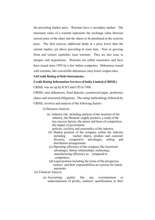 the prevailing market price. Warrants have a secondary market. The
minimum value of a warrant represents the exchange value between
current price of the share and the shares to be purchased at the exercise
price. The firm receives additional funds at a price lower than the
current market, yet above prevailing at issue time. New or growing
firms and venture capitalists issue warrants. They are also issue in
mergers and acquisitions. Warrants are called sweeteners and have
been issued since 1993 by a few Indian companies. Debentures issued
with warrants, like convertible debentures carry lower coupon rates.
5.6Credit Rating of Debt Instruments.
Credit Rating Information Services of India Limited (CRISIL)
CRISIL was set up by ICICI and UTI in 1988.
CRISIL rates debentures, fixed deposits, commercial paper, preference
shares and structured obligations. The rating methodology followed by
CRISIL involves and analysis of the following factors :
       (i) Business Analysis
           (a) Industry risk, including analysis of the structure of the
                industry, the Demand -supply position, a study of the
                key success factors, the nature and basis of competition,
                the impact of government
                policies, cyclicity and seasonality of the industry.
            (b) Market position of the company within the industry
                  including       market shares, product and customer
                  diversity, competitive advantages, selling and
                  distribution arrangements.
             (c) Operating efficiency of the company like locational
                  advantages, labour relationships, technology,
                  manufacturing efficiency as compared to
                   competitors.
             (d) Legal position including the terms of the prospectus,
                 trustees and their responsibilities an systems for timely
                  payments.
(ii) Financial Anaysis,
       (a) Accounting quality like any overstatement or
           understatement of profits, auditors‟ qualifications in their
 