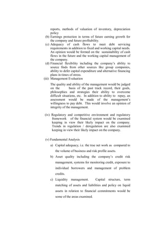 reports, methods of valuation of inventory, depreciation
        policy
 (b)    Earnings protection in terms of future earning growth for
        the company and future profitability.
 (c)    Adequacy of cash flows to meet debt servicing
        requirements in addition to fixed and working capital needs.
        An opinion would be formed on the sustainability of cash
        flows in the future and the working capital management of
        the company.
 (d)    Financial flexibility including the company‟s ability to
        source finds from other sources like group companies,
        ability to defer capital expenditure and alternative financing
        plans in times of stress.
(iii)   Management Evaluation
        The quality and ability of the management would be judged
        on the         basis of the past track record, their goals,
        philosophies and strategies their ability to overcome
        difficult situations, etc. In addition to ability to repay, an
        assessment would be made of the management‟s
        willingness to pay debt. This would involve an opinion of
        integrity of the management.

 (iv) Regulatory and competitive environment and regulatory
      framework of the financial system would be examined
      keeping in view their likely impact on the company.
      Trends in regulation / deregulation are also examined
      keeping in view their likely impact on the company.

 (v) Fundamental Analysis
        a) Capital adequacy, i.e. the true net work as compared to
           the volume of business and risk profile assets.
        b) Asset quality including the company‟s credit risk
           management, systems for monitoring credit, exposure to
           individual borrowers and management of problem
           credits.
        c) Liquidity    management.        Capital   structure,   term
           matching of assets and liabilities and policy on liquid
           assets in relation to financial commitments would be
           some of the areas examined.
 