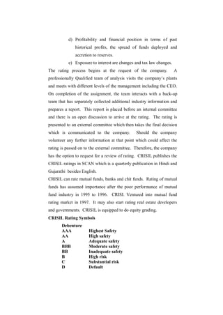 d) Profitability and financial position in terms of past
              historical profits, the spread of funds deployed and
              accretion to reserves.
           e) Exposure to interest are changes and tax law changes.
The rating process begins at the request of the company.              A
professionally Qualified team of analysis visits the company‟s plants
and meets with different levels of the management including the CEO.
On completion of the assignment, the team interacts with a back-up
team that has separately collected additional industry information and
prepares a report. This report is placed before an internal committee
and there is an open discussion to arrive at the rating. The rating is
presented to an external committee which then takes the final decision
which is communicated to the company.          Should the company
volunteer any further information at that point which could affect the
rating is passed on to the external committee. Therefore, the company
has the option to request for a review of rating. CRISIL publishes the
CRISIL ratings in SCAN which is a quarterly publication in Hindi and
Gujarathi besides English.
CRISIL can rate mutual funds, banks and chit funds. Rating of mutual
funds has assumed importance after the poor performance of mutual
fund industry in 1995 to 1996. CRISI. Ventured into mutual fund
rating market in 1997. It may also start rating real estate developers
and governments. CRISIL is equipped to do equity grading.
CRISIL Rating Symbols
       Debenture
       AAA            Highest Safety
       AA             High safety
       A              Adequate safety
       BBB            Moderate safety
       BB             Inadequate safety
       B              High risk
       C              Substantial risk
       D              Default
 