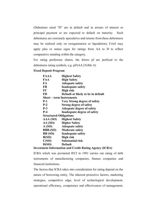 (Debenture rated “D” are in default and in arrears of interest or
principal payment or are expected to default on maturity.         Such
debentures are extremely speculative and returns from these debentures
may be realized only on reorganization or liquidation), Crisil may
apply plus or minus signs for ratings from AA to D to reflect
comparative standing within the category.
For rating preference shares, the letters pf are prefixed to the
debentures rating symbols, e.g. pfAAA (Trible A)
Fixed Deposit Program
      FAAA          Highest Safety
      FAA           High Safety
      FA            Adequate safety
      FB            Inadequate safety
      FC            High risk
      FD            Default or likely to be in default
      Short – term Instruments
      P-1           Very Strong degree of safety
      P-2           Strong degree of safety
      P-3           Adequate degree of safety
      P-4           Inadequate degree of safety
      Structured Obligations
      AAA (SO)      Highest Safety
      AA (SO)       Higher Safety
      A (SO)        Adequate safety
      BBB (SO)      Moderate safety
      BB (SO)       Inadequate safety
      B(SO)         High risk
      C(SO)         Substantial risk
      D(SO)         Default
Investment Information and Credit Rating Agency (ICRA)
ICRA which was promoted IFCI in 1991 carries out rating of debt
instruments of manufacturing companies, finance companies and
financial institutions.
The factors that ICRA takes into consideration for rating depend on the
nature of borrowing entity. The inherent protective factors, marketing
strategies, competitive edge, level of technological development,
operational efficiency, competence and effectiveness of management,
 