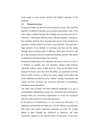 credit needs of only certain selected and limited segments of the
economy.
3.2    Financial services
Commercial banks are the heart of our financial system. They hold the
deposits of millions of persons, governments and business units. They
make funds available through their lending and investing activities to
borrowers - individuals, business firms, and governments. In doing so,
they facilitate both the flow of goods and services from producers to
consumers and the financial activities of governments. They provide a
large portion of our medium of exchange and they are the media
through which monetary policy is effected. These facts obviou51y add
up to the conclusion that the commercial banking system of the nation
is important to the functioning of its economy.
Commercial banks playa very important role in our economy; in fact, it
is difficult to imagine how our economic system could function
efficiently without many of their services. They are the heart of our
financial structure, since they have the ability, in cooperation with the
Reserve Bank of India, to add to the money supply of the nation and
create additional purchasing power. Banks' lending, investments and
related activities facilitate the economic processes of production,
distribution and consumption.
The major task of banks and other financial institutions is to act as
intermediaries, channelling savings into investment and consumption:
through them, the investment requirements of savers are reconciled
with the credit needs of investors and consumers.
If this process of transference is to be carried out efficiently, it is
absolutely essential that the banks are involved. Indeed, in performing
their tasks, they realise important economies of scale: the savings
placed at their disposal are employed in numerous and large
transactions adapted to the specific needs of borrowers. In this way,
 