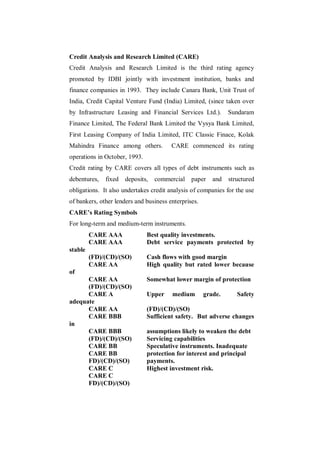 Credit Analysis and Research Limited (CARE)
Credit Analysis and Research Limited is the third rating agency
promoted by IDBI jointly with investment institution, banks and
finance companies in 1993. They include Canara Bank, Unit Trust of
India, Credit Capital Venture Fund (India) Limited, (since taken over
by Infrastructure Leasing and Financial Services Ltd.).        Sundaram
Finance Limited, The Federal Bank Limited the Vysya Bank Limited,
First Leasing Company of India Limited, ITC Classic Finace, Kolak
Mahindra Finance among others.          CARE commenced its rating
operations in October, 1993.
Credit rating by CARE covers all types of debt instruments such as
debentures,   fixed   deposits,   commercial    paper    and   structured
obligations. It also undertakes credit analysis of companies for the use
of bankers, other lenders and business enterprises.
CARE’s Rating Symbols
For long-term and medium-term instruments.
         CARE AAA              Best quality investments.
         CARE AAA              Debt service payments protected by
stable
         (FD)/(CD)/(SO)        Cash flows with good margin
         CARE AA               High quality but rated lower because
of
      CARE AA                  Somewhat lower margin of protection
      (FD)/(CD)/(SO)
      CARE A                   Upper    medium        grade.      Safety
adequate
      CARE AA                  (FD)/(CD)/(SO)
      CARE BBB                 Sufficient safety. But adverse changes
in
      CARE BBB                 assumptions likely to weaken the debt
      (FD)/(CD)/(SO)           Servicing capabilities
      CARE BB                  Speculative instruments. Inadequate
      CARE BB                  protection for interest and principal
      FD)/(CD)/(SO)            payments.
      CARE C                   Highest investment risk.
      CARE C
      FD)/(CD)/(SO)
 