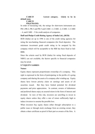 CARE D                 Lowest category. Likely to be in
default soon.
       CARE D
       FD)/(CD)/(SO)
In order of increasing risk, the ratings for short-term instruments are
PR-1,PR-2, PR-3 and PR-5 and CARE -1, CARE -2, CARE -3, CARE
– 4, and CARE – 5 for credit analysis of companies.
Duff and Phelps Credit Rating Agency of India Ltd., (DCR)
DCR (India) set up in 1996 is one of the credit rating agencies for
rating the non-banking financial companies (for fixed deposits). The
minimum investment grade credit rating to be assigned by this
company which will be acceptable to the RBI has been fixed at Ind-
BBB.
Since the criteria used by DCR (India) for rating fixed deposits of
NBFCs are not available, the factors specific to financial companies
may be noted.
5.7 EQUITY SAHRES
Nature
Equity shares represent proportionate ownership of a company. This
right is expressed in the form of participating in the profits of a going
company and sharing the assets of a company after winding-up. Equity
shares have lowest priority claim on earnings and assets of all
securities issued.    But they have limited potential for dividend
payments and price appreciation. In contrast, owners of debentures
and preferred shares enjoy an assured return in the form of interest and
dividend. In view of this risk, investors are unwilling to invest in
equity shares unless they offer a rate of return sufficiently high to
induce investors to assume the possible loss.
When investors buy equity shares either through subscription to a
public issue or through stock exchange from an existing owner, they
obtain a share certificate as proof of their part as owners of the firm. A
 