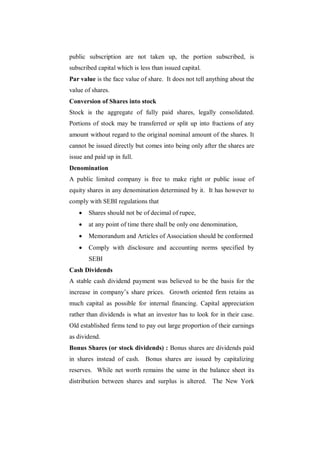 public subscription are not taken up, the portion subscribed, is
subscribed capital which is less than issued capital.
Par value is the face value of share. It does not tell anything about the
value of shares.
Conversion of Shares into stock
Stock is the aggregate of fully paid shares, legally consolidated.
Portions of stock may be transferred or split up into fractions of any
amount without regard to the original nominal amount of the shares. It
cannot be issued directly but comes into being only after the shares are
issue and paid up in full.
Denomination
A public limited company is free to make right or public issue of
equity shares in any denomination determined by it. It has however to
comply with SEBI regulations that
      Shares should not be of decimal of rupee,
      at any point of time there shall be only one denomination,
      Memorandum and Articles of Association should be conformed
      Comply with disclosure and accounting norms specified by
       SEBI
Cash Dividends
A stable cash dividend payment was believed to be the basis for the
increase in company‟s share prices. Growth oriented firm retains as
much capital as possible for internal financing. Capital appreciation
rather than dividends is what an investor has to look for in their case.
Old established firms tend to pay out large proportion of their earnings
as dividend.
Bonus Shares (or stock dividends) : Bonus shares are dividends paid
in shares instead of cash. Bonus shares are issued by capitalizing
reserves. While net worth remains the same in the balance sheet its
distribution between shares and surplus is altered. The New York
 