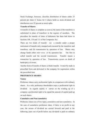Stock Exchange, however, classifies distribution of shares under 25
percent per share (1 bonus for 4 shares held) as stock dividend and
distribution over 25 percent as stock splits.
Transfer of Shares
A transfer of shares is complete as soon as the name of the transferee is
substituted in place of transferor in the register of members.        The
procedure for transfer of share of debenture has been laid down in
Sections 108, 110 and 111 of the Companies Act.
There are two kinds of transfer : (a)           a transfer under a proper
instrument of transfer duly stamped and executed by the transferor and
transferee; and (b) transmission by operation of law.        Shares may
change hands either inter vivos or by operation law.          The first in
called transfer and the second transmission.           Transfer means a
transaction by operation of law.      Transmission occurs on death of
bankruptcy of owner.
Another form of transfer of shares is blank transfer. It must be made in
prescribed form and delivered to the company for registration within
the prescribed time.
PREFERENCE SHARES
Nature
Preference shares carry preferential rights in comparison with ordinary
shares. As a rule, preference shareholders enjoy a preferential right to
dividend.   As regards capital, it     carries on the winding up of a
company a preferential right to be repaid the amount of capital paid-up
on such shares.
Cumulative and Non-cumulative
Preference shares are of two types, cumulative and non-cumulative. In
the case of cumulative preference share, if there is no profit in any
year, the arrears of dividend are carried forward and paid in the
following years out of profit before any dividend is paid on ordinary
 