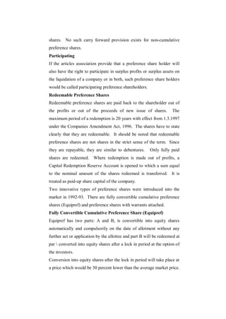 shares. No such carry forward provision exists for non-cumulative
preference shares.
Participating
If the articles association provide that a preference share holder will
also have the right to participate in surplus profits or surplus assets on
the liquidation of a company or in both, such preference share holders
would be called participating preference shareholders.
Redeemable Preference Shares
Redeemable preference shares are paid back to the shareholder out of
the profits or out of the proceeds of new issue of shares.           The
maximum period of a redemption is 20 years with effect from 1.3.1997
under the Companies Amendment Act, 1996. The shares have to state
clearly that they are redeemable. It should be noted that redeemable
preference shares are not shares in the strict sense of the term. Since
they are repayable, they are similar to debentures.      Only fully paid
shares are redeemed. Where redemption is made out of profits, a
Capital Redemption Reserve Account is opened to which a sum equal
to the nominal amount of the shares redeemed is transferred. It is
treated as paid-up share capital of the company.
Two innovative types of preference shares were introduced into the
market in 1992-93. There are fully convertible cumulative preference
shares (Equipref) and preference shares with warrants attached.
Fully Convertible Cumulative Preference Share (Equipref)
Equipref has two parts: A and B, is convertible into equity shares
automatically and compulsorily on the date of allotment without any
further act or application by the allottee and part B will be redeemed at
par  converted into equity shares after a lock in period at the option of
the investors.
Conversion into equity shares after the lock in period will take place at
a price which would be 30 percent lower than the average market price.
 