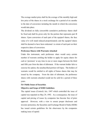 The average market price shall be the average of the monthly high and
low price of the shares in a stock exchange for a period of six months
to the date of conversion including the month in which the conversion
would take place.
The dividend on fully convertible cumulative preference shares shall
be fixed and shall be given only for the portion that represents part B
shares. Upon conversion of each part of the equipref shares, the face
value of it will stand reduced proportionately and the equipref shares
shall be deemed to have been redeemed to extent of each part on their
respective dates of conversion.
Preference Shares with Warrants Attached
Under this instrument, each preference share would carry certain
number of warrants entitling the holder to apply for equity shares for
cash at „premium‟ at any time in one or more stages between the third
and fifth year from the date of allotment. If the warrant holder fails to
exercise his option, the unsubscribed portion will lapse. The holders of
warrants would be entitled to all rights of bonus shares that may be
issued by the company. From the date of allotment, the preference
shares with warrants attached would not be sold for a period of three
years.
5.8 Public Issues of Securities
Objective and Scope of SEBI Guidelines
The capital issues (Control) Act, 1947 which controlled the issue of
capital was repealed on May 29, 1992. As a consequence, the issue of
capital and pricing of issues by companies has become free of prior
approval.   However, with a view to ensure proper disclosure and
investor protection, the Securities and Exchange Board of India (SEBI)
has issued certain guidelines for the observance by the companies
making issue of capital.
 