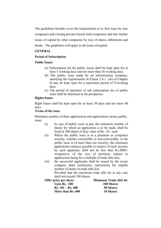 The guidelines broadly cover the requirements as to first issue by new
companies and existing private/closely held companies and also further
issues of capital by other companies by way of shares, debentures and
bonds. The guidelines will apply to all issues of capital.
GENERAL
Period of Subscription
Public Issues
       (a) Subscription list for public issues shall be kept open for at
           least 3 working days and not more than 10 working days.
       (b) The public issue made by an infrastructure company,
           satisfying the requirements in Clause 2.4.1 (iii) of Chapter
           II may be kept open for a maximum period of 21working
           days.
       (c) The period of operation of sub subscription list of public
           issue shall be disclosed in the prospectus.
Rights Issues
Right Issues shall be kept open for at lease 30 days and not more 60
days.
Terms of the issue
Minimum number of share applications and applications money public
issue:
       (i)    In case of public issue at par, the minimum number of
              shares for which an application is to be made, shall be
              fixed at 200 shares of face value of Rs. 10/- each
       (ii)   Where the public issue is at a premium or comprises
              security, whether convertible or non-convertible, or the
              public issue is of more than one security, the minimum
              applications moneys payable in respect of each security
              by each applicant, shall not be less than Rs.2000/-
              irrespective of the size of premium subject to
              applications being for a multiple of trade able lots;
       (iii)  the successful applicants shall be issued by the issuer
              company share certificates instruments for eligible
              number of shares in trade able lost.
              Provided that the maximum trade able lot in any case
              shall not exceed 100 shares.
       Offer price per share                 Minimum Trade able lot
              Upto Rs. 100                           100 Shares
              Rs. 101 – Rs. 400                       50 Shares
              More than Rs. 400                       10 Shares
 