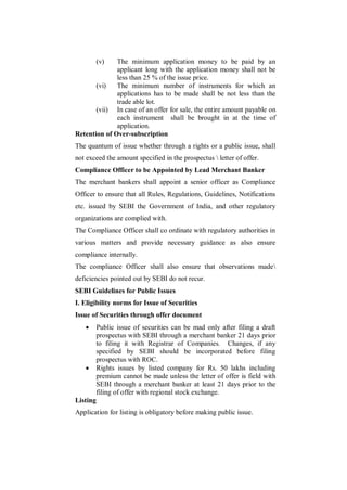 (v) The minimum application money to be paid by an
              applicant long with the application money shall not be
              less than 25 % of the issue price.
       (vi)   The minimum number of instruments for which an
              applications has to be made shall be not less than the
              trade able lot.
       (vii) In case of an offer for sale, the entire amount payable on
              each instrument shall be brought in at the time of
              application.
Retention of Over-subscription
The quantum of issue whether through a rights or a public issue, shall
not exceed the amount specified in the prospectus  letter of offer.
Compliance Officer to be Appointed by Lead Merchant Banker
The merchant bankers shall appoint a senior officer as Compliance
Officer to ensure that all Rules, Regulations, Guidelines, Notifications
etc. issued by SEBI the Government of India, and other regulatory
organizations are complied with.
The Compliance Officer shall co ordinate with regulatory authorities in
various matters and provide necessary guidance as also ensure
compliance internally.
The compliance Officer shall also ensure that observations made
deficiencies pointed out by SEBI do not recur.
SEBI Guidelines for Public Issues
I. Eligibility norms for Issue of Securities
Issue of Securities through offer document
         Public issue of securities can be mad only after filing a draft
          prospectus with SEBI through a merchant banker 21 days prior
          to filing it with Registrar of Companies. Changes, if any
          specified by SEBI should be incorporated before filing
          prospectus with ROC.
         Rights issues by listed company for Rs. 50 lakhs including
          premium cannot be made unless the letter of offer is field with
          SEBI through a merchant banker at least 21 days prior to the
          filing of offer with regional stock exchange.
Listing
Application for listing is obligatory before making public issue.
 
