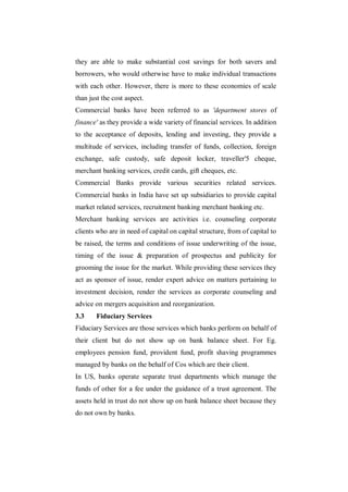 they are able to make substantial cost savings for both savers and
borrowers, who would otherwise have to make individual transactions
with each other. However, there is more to these economies of scale
than just the cost aspect.
Commercial banks have been referred to as 'department stores of
finance' as they provide a wide variety of financial services. In addition
to the acceptance of deposits, lending and investing, they provide a
multitude of services, including transfer of funds, collection, foreign
exchange, safe custody, safe deposit locker, traveller'5 cheque,
merchant banking services, credit cards, gift cheques, etc.
Commercial Banks provide various securities related services.
Commercial banks in India have set up subsidiaries to provide capital
market related services, recruitment banking merchant banking etc.
Merchant banking services are activities i.e. counseling corporate
clients who are in need of capital on capital structure, from of capital to
be raised, the terms and conditions of issue underwriting of the issue,
timing of the issue & preparation of prospectus and publicity for
grooming the issue for the market. While providing these services they
act as sponsor of issue, render expert advice on matters pertaining to
investment decision, render the services as corporate counseling and
advice on mergers acquisition and reorganization.
3.3     Fiduciary Services
Fiduciary Services are those services which banks perform on behalf of
their client but do not show up on bank balance sheet. For Eg.
employees pension fund, provident fund, profit shaving programmes
managed by banks on the behalf of Cos which are their client.
In US, banks operate separate trust departments which manage the
funds of other for a fee under the guidance of a trust agreement. The
assets held in trust do not show up on bank balance sheet because they
do not own by banks.
 