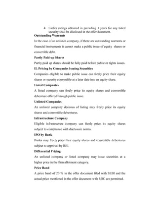4. Earlier ratings obtained in preceding 3 years for any listed
         security shall be disclosed in the offer document.
Outstanding Warrants
In the case of an unlisted company, if there are outstanding warrants or
financial instruments it cannot make a public issue of equity shares or
convertible debt.
Partly Paid-up Shares
Partly paid up shares should be fully paid before public or rights issues.
II. Pricing by Companies Issuing Securities
Companies eligible to make public issue can freely price their equity
shares or security convertible at a later date into an equity share.
Listed Companies
A listed company can freely price its equity shares and convertible
debenture offered through public issue.
Unlisted Companies
An unlisted company desirous of listing may freely price its equity
shares and convertible debentures.
Infrastructure Company
Eligible infrastructure company can freely price its equity shares
subject to compliance with disclosure norms.
IPO by Bank
Banks may freely price their equity shares and convertible debentures
subject to approval by RBI.
Differential Pricing
An unlisted company or listed company may issue securities at a
higher price in the firm allotment category.
Price Band
A price band of 20 % in the offer document filed with SEBI and the
actual price mentioned in the offer document with ROC are permitted.
 