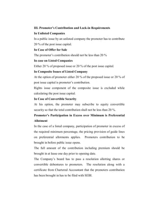 III. Promoter’s Contribution and Lock-in Requirements
In Unlisted Companies
In a public issue by an unlisted company the promoter has to contribute
20 % of the post issue capital.
In Case of Offer for Sale
The promoter‟s contribution should not be less than 20 %
In case on Listed Companies
Either 20 % of proposed issue or 20 % of the post issue capital.
In Composite Issues of Listed Company
At the option of promoter either 20 % of the proposed issue or 20 % of
post issue capital is promoter‟s contribution.
Rights issue component of the composite issue is excluded while
calculating the post issue capital.
In Case of Convertible Security
At his option, the promoter may subscribe to equity convertible
security so that the total contribution shall not be less than 20 %.
Promoter’s Participation in Excess over Minimum is Preferential
Allotment
In the case of a listed company, participation of promoter in excess of
the required minimum percentage, the pricing provision of guide lines
on preferential allotments applies.       Promoters contribution to be
brought in before public issue opens.
The full amount of the contribution including premium should be
brought in at lease one day prior to opening date.
The Company‟s board has to pass a resolution allotting shares or
convertible debentures to promoters.       The resolution along with a
certificate from Chartered Accountant that the promoters contribution
has been brought in has to be filed with SEBI.
 