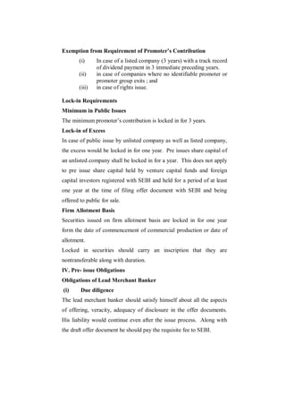 Exemption from Requirement of Promoter’s Contribution
        (i)     In case of a listed company (3 years) with a track record
                of dividend payment in 3 immediate preceding years.
        (ii)    in case of companies where no identifiable promoter or
                promoter group exits ; and
        (iii)   in case of rights issue.

Lock-in Requirements
Minimum in Public Issues
The minimum promoter‟s contribution is locked in for 3 years.
Lock-in of Excess
In case of public issue by unlisted company as well as listed company,
the excess would be locked in for one year. Pre issues share capital of
an unlisted company shall be locked in for a year. This does not apply
to pre issue share capital held by venture capital funds and foreign
capital investors registered with SEBI and held for a period of at least
one year at the time of filing offer document with SEBI and being
offered to public for sale.
Firm Allotment Basis
Securities issued on firm allotment basis are locked in for one year
form the date of commencement of commercial production or date of
allotment.
Locked in securities should carry an inscription that they are
nontransferable along with duration.
IV. Pre- issue Obligations
Obligations of Lead Merchant Banker
(i)     Due diligence
The lead merchant banker should satisfy himself about all the aspects
of offering, veracity, adequacy of disclosure in the offer documents.
His liability would continue even after the issue process. Along with
the draft offer document he should pay the requisite fee to SEBI.
 