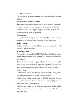 List of Promoter Group
The issue has to submit to SEBI the list of promoter group and their
holdings.
Appointment of Merchant Bankers
A merchant banker who is associated with issuer company as promoter
or director should not lead manage the issue, except in the case of
securities of the issuer company are proposes to be listed on OTCEI
and market makers are to be appointed.
Co-managers
The number of co-managers to an issue should not exceed the lead
managers to the issue and there is only one advisor to the issue.
Bankers to Issue
Lead manager has to ensure that Banker to issue are appointed of all
mandatory collection centers.
Registrars to Issue
They should be registered with SEBI. The lead merchant banker should
not act as Registrar to an issue in which he is also handling post issue
responsibilities.
Registrars to issue should be appointed in all public issues and rights
issue. If the issuer company is registered Registrar to an issue, the
issuer should appoint an independent Registrar to process the issue.
Underwriting
Lead merchant banker should satisfy himself about the ability of the
underwriters to discharge their underwriting obligations.
Lead merchant banker should state in the offer document that the
underwriters assets are adequate to meet under writing obligation; and
obtain under writers written consent.
Lead merchant banker has to undertake a minimum under writing
obligation of 5 % of total under writing commitment or Rs. 25 lacks
whichever is less.
 