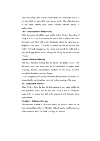 The outstanding under writers commitments of a merchant banker at
any time shall not exceed 20 times its net worth. The offer document
of an under written issue should contain relevant details of
underwriters.
Offer Document to be Made Public
Offer documents should be made public within 21 days from date of
filing it with SEBI. Lead merchant banker has to ensure that offer
documents are filed with stock. Exchange where the securities are
proposed to be listed. The offer document has also to be filed with
SEBI. Co-lead manager has to obtain and furnish to SEBI and in
principled approval of stock exchange for listing the securities within
15 days.
Despatch of Issue Material
The lead merchant banker has to ensure for public issues offer
documents and other issue materials are dispatched to various stock
exchange, brokers, underwriters, bankers to the issue, investors
associating in advance as agreed upon.
In case of rights issues, the lead merchant banker has to ensure that the
letters of offer are dispatched one week before opening of the issue.
No-Complaints Certificate
After 21 days from the date of draft document was made public the
lead merchant banker has to file with SEBI a list of complaints
received by it, amend the draft offer document and highlight those
amendments.
Mandatory Collection Centers
The minimum number of collection centers for issue of capital are the
four metropolitan centers at Mumbai, Delhi, Calcutta and Chennai and
all such centres where the stock exchange are located.
 