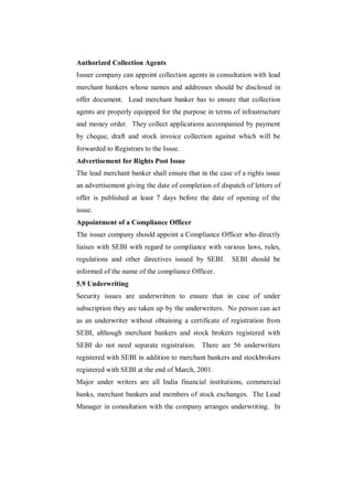 Authorized Collection Agents
Issuer company can appoint collection agents in consultation with lead
merchant bankers whose names and addresses should be disclosed in
offer document. Lead merchant banker has to ensure that collection
agents are properly equipped for the purpose in terms of infrastructure
and money order. They collect applications accompanied by payment
by cheque, draft and stock invoice collection against which will be
forwarded to Registrars to the Issue.
Advertisement for Rights Post Issue
The lead merchant banker shall ensure that in the case of a rights issue
an advertisement giving the date of completion of dispatch of letters of
offer is published at least 7 days before the date of opening of the
issue.
Appointment of a Compliance Officer
The issuer company should appoint a Compliance Officer who directly
liaises with SEBI with regard to compliance with various laws, rules,
regulations and other directives issued by SEBI.      SEBI should be
informed of the name of the compliance Officer.
5.9 Underwriting
Security issues are underwritten to ensure that in case of under
subscription they are taken up by the underwriters. No person can act
as an underwriter without obtaining a certificate of registration from
SEBI, although merchant bankers and stock brokers registered with
SEBI do not need separate registration. There are 56 underwriters
registered with SEBI in addition to merchant bankers and stockbrokers
registered with SEBI at the end of March, 2001.
Major under writers are all India financial institutions, commercial
banks, merchant bankers and members of stock exchanges. The Lead
Manager in consultation with the company arranges underwriting. In
 