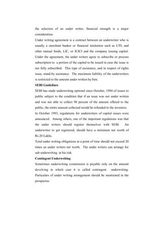 the selection of an under writer, financial strength is a major
consideration.
Under writing agreement is a contract between an underwriter who is
usually a merchant banker or financial institution such as UTI, and
other mutual funds, LIC, or ICICI and the company issuing capital.
Under the agreement, the under writers agree to subscribe or procure
subscription to a portion of the capital to be issued in case the issue is
not fully subscribed. This type of assistance, and in respect of rights
issue, stand-by assistance. The maximum liability of the underwriters
is restricted to the amount under written by him.
SEBI Guidelines
SEBI has made underwriting optional since October, 1994 of issues to
public subject to the condition that if an issue was not under written
and was not able to collect 90 percent of the amount offered to the
public, the entire amount collected would be refunded to the investors.
In October 1993, regulations for underwriters of capital issues were
announced. Among others, one of the important regulations was that
the under writers should register themselves with SEBI.               An
underwriter to get registered, should have a minimum net worth of
Rs.20 Lakhs.
Total under writing obligations at a point of time should not exceed 20
times an under writers net worth. The under writers can arrange for
sub underwriting at his risk.
Contingent Underwriting
Sometimes underwriting commission is payable only on the amount
devolving in which case it is called contingent             underwriting.
Particulars of under writing arrangement should be mentioned in the
prospectus.
 