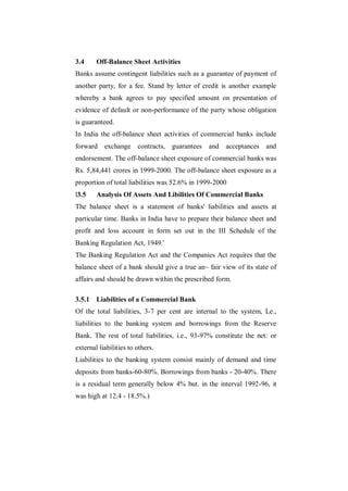 3.4     Off-Balance Sheet Activities
Banks assume contingent liabilities such as a guarantee of payment of
another party, for a fee. Stand by letter of credit is another example
whereby a bank agrees to pay specified amount on presentation of
evidence of default or non-performance of the party whose obligation
is guaranteed.
In India the off-balance sheet activities of commercial banks include
forward exchange contracts, guarantees and acceptances and
endorsement. The off-balance sheet exposure of commercial banks was
Rs. 5,84,441 crores in 1999-2000. The off-balance sheet exposure as a
proportion of total liabilities was 52.6% in 1999-2000
l3.5    Analysis Of Assets And Libilities Of Commercial Banks
The balance sheet is a statement of banks' liabilities and assets at
particular time. Banks in India have to prepare their balance sheet and
profit and loss account in form set out in the III Schedule of the
Banking Regulation Act, 1949.'
The Banking Regulation Act and the Companies Act requires that the
balance sheet of a bank should give a true an~ fair view of its state of
affairs and should be drawn within the prescribed form.

3.5.1 Liabilities of a Commercial Bank
Of the total liabilities, 3-7 per cent are internal to the system, Le.,
liabilities to the banking system and borrowings from the Reserve
Bank. The rest of total liabilities, i.e., 93-97% constitute the net: or
external liabilities to others.
Liabilities to the banking system consist mainly of demand and time
deposits from banks-60-80%. Borrowings from banks - 20-40%. There
is a residual term generally below 4% but. in the interval 1992-96, it
was high at 12.4 - 18.5%.)
 