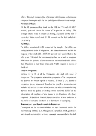 offers. The study compared the offer price with the price on listing and
compared them again with the last traded price (Chosen for the study).
Premium Officers
Of the 92 premium offers listed on the BSE in 1996 only 20 (21.7
percent) provided returns in excess of 20 percent on listing.        The
average returns were 8 percent on listing, 2 percent at the end of
respective listing month and (-) 14 percent on the last traded day
(10.1.1997).
Par Offers
Par Offers constituted 85.28 percent of the sample. Par Offers on
listing offered a return of 35 percent. But on the last traded day for the
purpose of the study (10.1.1997) 80 percent were quoted below the
offer price. Taking all the companies together, par as well as premium,
530 issues (84 percent) offered returns on an annualized basis of less
than 20 percent at their latest prices and 95 (16 percent) in excess of
that level.
Issue of Prospectus
Sections 55 to 68 A of the Companies Act deal with issue of
prospectus. The prospectus sets out the prospectus of the company and
the purpose for which capital is required. Section 2 (36) defines a
prospectus as any document described or issued as prospectus and
includes any notice, circular, advertisement or other document inviting
deposits from the public or inviting offers from the public for the
subscription of purchase of any shares in or debentures of a body
corporate. A document is not a prospectus unless it is an invitation to
the public to subscribe for shares in or debentures of a company.
Transparency and Requirements in Prospectus
Consequent to the recommendations of the committee under the
chairmanship of Shri. Y.H. Malegam in September, 1995, guidelines
were issued among others to cover enhanced transparently in the draft
 