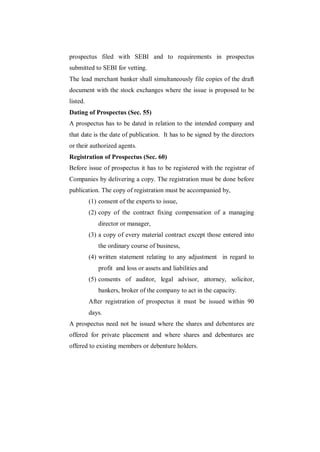 prospectus filed with SEBI and to requirements in prospectus
submitted to SEBI for vetting.
The lead merchant banker shall simultaneously file copies of the draft
document with the stock exchanges where the issue is proposed to be
listed.
Dating of Prospectus (Sec. 55)
A prospectus has to be dated in relation to the intended company and
that date is the date of publication. It has to be signed by the directors
or their authorized agents.
Registration of Prospectus (Sec. 60)
Before issue of prospectus it has to be registered with the registrar of
Companies by delivering a copy. The registration must be done before
publication. The copy of registration must be accompanied by,
          (1) consent of the experts to issue,
          (2) copy of the contract fixing compensation of a managing
             director or manager,
          (3) a copy of every material contract except those entered into
             the ordinary course of business,
          (4) written statement relating to any adjustment in regard to
             profit and loss or assets and liabilities and
          (5) consents of auditor, legal advisor, attorney, solicitor,
             bankers, broker of the company to act in the capacity.
          After registration of prospectus it must be issued within 90
          days.
A prospectus need not be issued where the shares and debentures are
offered for private placement and where shares and debentures are
offered to existing members or debenture holders.
 