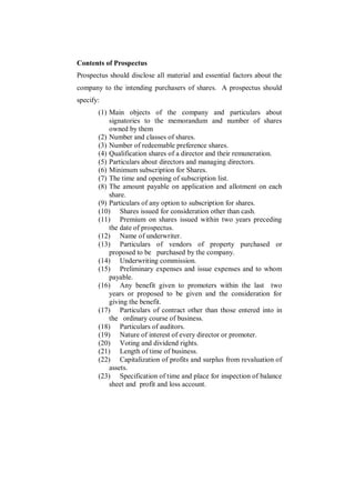 Contents of Prospectus
Prospectus should disclose all material and essential factors about the
company to the intending purchasers of shares. A prospectus should
specify:
       (1) Main objects of the company and particulars about
           signatories to the memorandum and number of shares
           owned by them
       (2) Number and classes of shares.
       (3) Number of redeemable preference shares.
       (4) Qualification shares of a director and their remuneration.
       (5) Particulars about directors and managing directors.
       (6) Minimum subscription for Shares.
       (7) The time and opening of subscription list.
       (8) The amount payable on application and allotment on each
           share.
       (9) Particulars of any option to subscription for shares.
       (10) Shares issued for consideration other than cash.
       (11) Premium on shares issued within two years preceding
           the date of prospectus.
       (12) Name of underwriter.
       (13) Particulars of vendors of property purchased or
           proposed to be purchased by the company.
       (14) Underwriting commission.
       (15) Preliminary expenses and issue expenses and to whom
           payable.
       (16) Any benefit given to promoters within the last two
           years or proposed to be given and the consideration for
           giving the benefit.
       (17) Particulars of contract other than those entered into in
           the ordinary course of business.
       (18) Particulars of auditors.
       (19) Nature of interest of every director or promoter.
       (20) Voting and dividend rights.
       (21) Length of time of business.
       (22) Capitalization of profits and surplus from revaluation of
           assets.
       (23) Specification of time and place for inspection of balance
           sheet and profit and loss account.
 