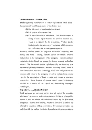 Characteristics of Venture Capital
The three primary characteristics of venture capital funds which make
them eminently suitable as a source of risk finance are:
       (1) that it is equity or quasi equity investment;
       (2) it is long-term investment; and
       (3) it is an active from of investment. First, venture capital is
           equity or quasi equity because the investor assumes risk.
           There is no security for his investment. Venture capital
           institutionalize the process of risk taking which promotes
           successful domestic technology development.
Secondly, venture capital is long-term investment involving both
money and time.        Finally, venture capital investment involves
participation in the management of the company. Venture capitalist
participates in the Board and guides the firm on strategic and policy
matters. The features of venture capital generally are, financing new
and rapidly growing companies; purchase of equity shares; assist in
transformation of innovative technology based ideas into products and
services; add value to the company by active participation; assume
risks in the expectation of large rewards; and posses a long-term
perspective.    These features of venture capital render it eminently
suitable as a source of risk capital for domestically developed
technologies.
5.12 STOCK MARKETS IN INDIA
Stock exchange are the most perfect type of market for securities
whether of government and semi-government bodies or other public
bodies as also for shares and debentures issued by the joint-stock
companies. In the stock market, purchases and sales of shares are
effected in conditions of free competition. Government securities are
traded outside the trading ring in the form of over-the-counter sales or
 