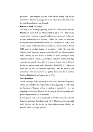 purchases. The bargains that are struck in the trading ring by the
members of the stock exchanges are at the fairest prices determined by
the basic laws of supply and demand.
History of Stock Exchanges
The only stock exchange operating in the 19th century were those of
Mumbai set up in 1875 and Ahamedabad set up in 1894. These were
organized as voluntary non-profit-making associations of brokers to
regulate and protect their interests. Before the control on securities
trading became a central subject under the Constitution in 1950, it was
a state subject and the Mumbai Securities Contracts (control) Act of
1925 used to regulate trading in securities.        Under this Act, the
Mumbai Stock Exchange was recognized in 1927 and Ahamedabad in
1937. During the was boom, a number of stock exchanges were
organized even in Mumbai, Ahamedabad and other centres, but they
were not recognized. Soon after it became a Central subject, Central
legislation was proposed and a Committee headed by A.D. Gorwala
went into the Bill of securities regulation.       On the basis of the
committee‟s recommendations and public discussion, the Securities
Contras (Regulation) Act became law in 1956.
Stock Exchange
“Stock Exchange means any body or individuals whether incorporated
or not, constituted for the purpose of assisting, regulating or controlling
the business of buying, selling or dealing in securities”.        It is an
association of member brokers for the purpose of self-regulation and
protecting the interests of its members.
It can operate only if it is recognized by the Government under the
Securities Contracts (Regulation)Act, 1956. The recognition is granted
under Section 3 of the Act by the Central Government, Ministry of
Finance, Stock Exchange Division.
 