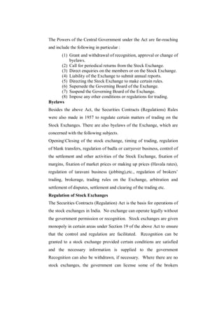 The Powers of the Central Government under the Act are far-reaching
and include the following in particular :
      (1) Grant and withdrawal of recognition, approval or change of
          byelaws.
      (2) Call for periodical returns from the Stock Exchange.
      (3) Direct enquiries on the members or on the Stock Exchange.
      (4) Liability of the Exchange to submit annual reports.
      (5) Directing the Stock Exchange to make certain rules.
      (6) Supersede the Governing Board of the Exchange.
      (7) Suspend the Governing Board of the Exchange.
      (8) Impose any other conditions or regulations for trading.
Byelaws
Besides the above Act, the Securities Contracts (Regulations) Rules
were also made in 1957 to regulate certain matters of trading on the
Stock Exchanges. There are also byelaws of the Exchange, which are
concerned with the following subjects.
OpeningClosing of the stock exchange, timing of trading, regulation
of blank transfers, regulation of badla or carryover business, control of
the settlement and other activities of the Stock Exchange, fixation of
margins, fixation of market prices or making up prices (Havala rates),
regulation of taravani business (jobbing),etc., regulation of brokers‟
trading, brokerage, trading rules on the Exchange, arbitration and
settlement of disputes, settlement and clearing of the trading etc.
Regulation of Stock Exchanges
The Securities Contracts (Regulation) Act is the basis for operations of
the stock exchanges in India. No exchange can operate legally without
the government permission or recognition. Stock exchanges are given
monopoly in certain areas under Section 19 of the above Act to ensure
that the control and regulation are facilitated. Recognition can be
granted to a stock exchange provided certain conditions are satisfied
and the necessary information is supplied to the government
Recognition can also be withdrawn, if necessary. Where there are no
stock exchanges, the government can license some of the brokers
 