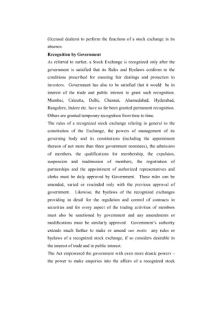 (licensed dealers) to perform the functions of a stock exchange in its
absence.
Recognition by Government
As referred to earlier, a Stock Exchange is recognized only after the
government is satisfied that its Rules and Byelaws conform to the
conditions prescribed for ensuring fair dealings and protection to
investors. Government has also to be satisfied that it would be in
interest of the trade and public interest to grant such recognition.
Mumbai,     Calcutta,    Delhi,   Chennai,      Ahamedabad,    Hyderabad,
Bangalore, Indore etc. have so far been granted permanent recognition.
Others are granted temporary recognition from time to time.
The rules of a recognized stock exchange relating in general to the
constitution of the Exchange, the powers of management of its
governing body and its constitutions (including the appointment
thereon of not more than three government nominees), the admission
of members, the qualifications for membership, the expulsion,
suspension and readmission of members, the registration of
partnerships and the appointment of authorized representatives and
clerks must be duly approved by Government. These rules can be
amended, varied or rescinded only with the previous approval of
government.     Likewise, the byelaws of the recognized exchanges
providing in detail for the regulation and control of contracts in
securities and for every aspect of the trading activities of members
must also be sanctioned by government and any amendments or
modifications must be similarly approved.         Government‟s authority
extends much further to make or amend suo motto               any rules or
byelaws of a recognized stock exchange, if so considers desirable in
the interest of trade and in public interest.
The Act empowered the government with even more drastic powers –
the power to make enquiries into the affairs of a recognized stock
 