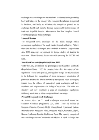 exchange stock exchange and its members, to supersede the governing
body and take over the property of a recognized exchange, to suspend
its business, and lastly, to withdraw the recognition granted to an
exchange should such steps be deemed indispensable in the interest of
trade and in public interest. Government has thus complete control
over the recognized stock exchanges.
Licensed Dealers
The recognized stock exchanges are the media through which
government regulation of the stock market is made effective. Where
there are no stock exchanges, the Securities Contracts (Regulations)
Act, 1956 empowers government to license dealers of dealing in
securities. These licensed dealers are now operating for OTCEI and
NSE.
Securities Contracts (Regulation) Rules, 1957
Under the Act, government has promulgated the Securities Contracts
(Regulation) Rules, 1957 for carrying into effect the object of the
legislation. These rules provide, among other things, for the procedure
to be followed for recognition of stock exchanges: submission of
periodical returns and annual reports by recognized stock exchanges;
inquiry into the affairs of recognized stock exchanges and their
members; and requirements for listing of securities. The rules are
statutory and they constitute a code of standardized regulations
uniformly applicable to all the recognized stock exchange.
Present Recognized Stock Exchanges
At present, there are 21 stock exchanges recognized under the
Securities Contracts (Regulation) Act, 1956.     They are located at
Mumbai, Calcutta, Chennai, Delhi, Ahamedabad, Hyderabad, Indore,
Bhuwaneshwar, Manglore, Patna, Banglore, Rajkot, Guwahati, Jaipur,
Kanpur, Ludhiana, Baroda, Cochin and Pune. The recently recognized
stock exchanges are at Coimbatore and Merrut. A stock exchange has
 