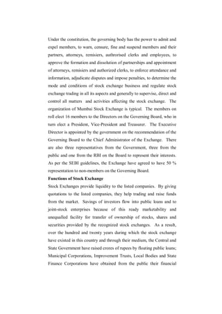 Under the constitution, the governing body has the power to admit and
expel members, to warn, censure, fine and suspend members and their
partners, attorneys, remisiers, authrorised clerks and employees, to
approve the formation and dissolution of partnerships and appointment
of attorneys, remisiers and authorized clerks, to enforce attendance and
information, adjudicate disputes and impose penalties, to determine the
mode and conditions of stock exchange business and regulate stock
exchange trading in all its aspects and generally to supervise, direct and
control all matters and activities affecting the stock exchange. The
organization of Mumbai Stock Exchange is typical. The members on
roll elect 16 members to the Directors on the Governing Board, who in
turn elect a President, Vice-President and Treasurer. The Executive
Director is appointed by the government on the recommendation of the
Governing Board to the Chief Administrator of the Exchange. There
are also three representatives from the Government, three from the
public and one from the RBI on the Board to represent their interests.
As per the SEBI guidelines, the Exchange have agreed to have 50 %
representation to non-members on the Governing Board.
Functions of Stock Exchange
Stock Exchanges provide liquidity to the listed companies. By giving
quotations to the listed companies, they help trading and raise funds
from the market. Savings of investors flow into public loans and to
joint-stock enterprises because of this ready marketability and
unequalled facility for transfer of ownership of stocks, shares and
securities provided by the recognized stock exchanges. As a result,
over the hundred and twenty years during which the stock exchange
have existed in this country and through their medium, the Central and
State Government have raised crores of rupees by floating public loans;
Municipal Corporations, Improvement Trusts, Local Bodies and State
Finance Corporations have obtained from the public their financial
 