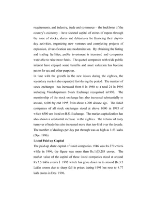 requirements, and industry, trade and commerce – the backbone of the
country‟s economy – have secured capital of crores of rupees through
the issue of stocks, shares and debentures for financing their day-to-
day activities, organizing new ventures and completing projects of
expansion, diversification and modernization. By obtaining the listing
and trading facilities, public investment is increased and companies
were able to raise more funds. The quoted companies with wide public
interest have enjoyed some benefits and asset valuation has become
easier for tax and other purposes.
In tune with the growth in the new issues during the eighties, the
secondary market also expanded fast during the period. The number of
stock exchanges has increased from 8 in 1980 to a total 24 in 1996
including Visakhapatnam Stock Exchange recognized in1996.           The
membership of the stock exchange has also increased substantially to
around, 6,000 by end 1995 from about 1,200 decade ago. The listed
companies of all stock exchanges stood at above 8000 in 1995 of
which 6500 are listed on B.S. Exchange. The market capitalization has
also shown a substantial increase in the eighties. The volume of daily
turnover of trade has also increased more than ten-fold over the decade.
The number of dealings per day put through was as high as 1.53 lakhs
(Dec. 1996)
Listed Paid-up Capital
The paid-up share capital of listed companies 1946 was Rs.270 crores
while in 1996, the figure was more than Rs.1,05,284 crores. The
market value of the capital of these listed companies stood at around
Rs.5.5 lakhs crores I 1995 which has gone down in to around Rs.3.5
Lakhs crores due to sharp fall in prices during 1995 but rose to 4.77
lakh crores in Dec. 1996.
 