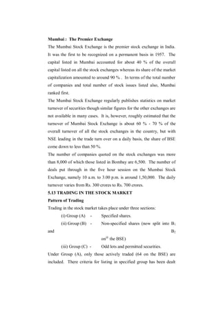 Mumbai : The Premier Exchange
The Mumbai Stock Exchange is the premier stock exchange in India.
It was the first to be recognized on a permanent basis in 1957. The
capital listed in Mumbai accounted for about 40 % of the overall
capital listed on all the stock exchanges whereas its share of the market
capitalization amounted to around 90 % . In terms of the total number
of companies and total number of stock issues listed also, Mumbai
ranked first.
The Mumbai Stock Exchange regularly publishes statistics on market
turnover of securities though similar figures for the other exchanges are
not available in many cases. It is, however, roughly estimated that the
turnover of Mumbai Stock Exchange is about 60 % - 70 % of the
overall turnover of all the stock exchanges in the country, but with
NSE leading in the trade turn over on a daily basis, the share of BSE
come down to less than 50 %.
The number of companies quoted on the stock exchanges was more
than 8,000 of which those listed in Bombay are 6,500. The number of
deals put through in the five hour session on the Mumbai Stock
Exchange, namely 10 a.m. to 3.00 p.m. is around 1,50,000. The daily
turnover varies from Rs. 300 crores to Rs. 700 crores.
5.13 TRADING IN THE STOCK MARKET
Pattern of Trading
Trading in the stock market takes place under three sections:
        (i) Group (A)   -      Specified shares.
        (ii) Group (B) -       Non-specified shares (now split into B1
and                                                                   B2
                               on@ the BSE)
        (iii) Group (C) -      Odd lots and permitted securities.
Under Group (A), only those actively traded (64 on the BSE) are
included. There criteria for listing in specified group has been dealt
 