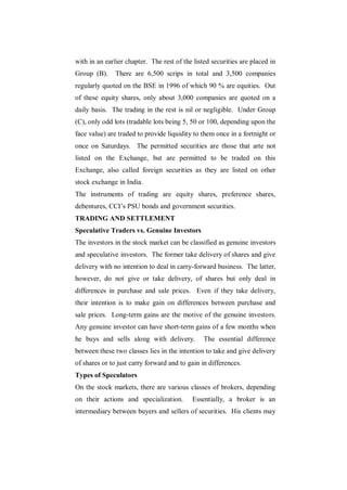with in an earlier chapter. The rest of the listed securities are placed in
Group (B).     There are 6,500 scrips in total and 3,500 companies
regularly quoted on the BSE in 1996 of which 90 % are equities. Out
of these equity shares, only about 3,000 companies are quoted on a
daily basis. The trading in the rest is nil or negligible. Under Group
(C), only odd lots (tradable lots being 5, 50 or 100, depending upon the
face value) are traded to provide liquidity to them once in a fortnight or
once on Saturdays. The permitted securities are those that arte not
listed on the Exchange, but are permitted to be traded on this
Exchange, also called foreign securities as they are listed on other
stock exchange in India.
The instruments of trading are equity shares, preference shares,
debentures, CCI‟s PSU bonds and government securities.
TRADING AND SETTLEMENT
Speculative Traders vs. Genuine Investors
The investors in the stock market can be classified as genuine investors
and speculative investors. The former take delivery of shares and give
delivery with no intention to deal in carry-forward business. The latter,
however, do not give or take delivery, of shares but only deal in
differences in purchase and sale prices. Even if they take delivery,
their intention is to make gain on differences between purchase and
sale prices. Long-term gains are the motive of the genuine investors.
Any genuine investor can have short-term gains of a few months when
he buys and sells along with delivery.          The essential difference
between these two classes lies in the intention to take and give delivery
of shares or to just carry forward and to gain in differences.
Types of Speculators
On the stock markets, there are various classes of brokers, depending
on their actions and specialization.       Essentially, a broker is an
intermediary between buyers and sellers of securities. His clients may
 