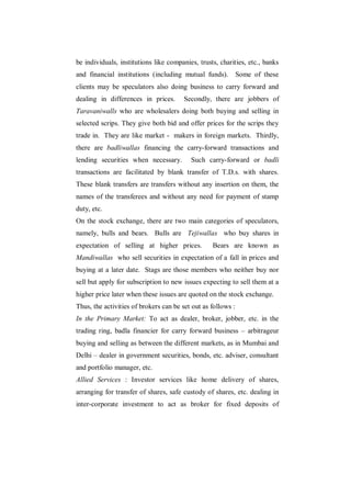 be individuals, institutions like companies, trusts, charities, etc., banks
and financial institutions (including mutual funds).          Some of these
clients may be speculators also doing business to carry forward and
dealing in differences in prices.      Secondly, there are jobbers of
Taravaniwalls who are wholesalers doing both buying and selling in
selected scrips. They give both bid and offer prices for the scrips they
trade in. They are like market - makers in foreign markets. Thirdly,
there are badliwallas financing the carry-forward transactions and
lending securities when necessary.        Such carry-forward or badli
transactions are facilitated by blank transfer of T.D.s. with shares.
These blank transfers are transfers without any insertion on them, the
names of the transferees and without any need for payment of stamp
duty, etc.
On the stock exchange, there are two main categories of speculators,
namely, bulls and bears. Bulls are Tejiwallas who buy shares in
expectation of selling at higher prices.          Bears are known as
Mandiwallas who sell securities in expectation of a fall in prices and
buying at a later date. Stags are those members who neither buy nor
sell but apply for subscription to new issues expecting to sell them at a
higher price later when these issues are quoted on the stock exchange.
Thus, the activities of brokers can be set out as follows :
In the Primary Market: To act as dealer, broker, jobber, etc. in the
trading ring, badla financier for carry forward business – arbitrageur
buying and selling as between the different markets, as in Mumbai and
Delhi – dealer in government securities, bonds, etc. adviser, consultant
and portfolio manager, etc.
Allied Services : Investor services like home delivery of shares,
arranging for transfer of shares, safe custody of shares, etc. dealing in
inter-corporate investment to act as broker for fixed deposits of
 