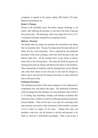 companies, to operate in the money market, PSU bonds, UTI units,
Mutual Fund Schemes, etc.
Broker’s Charges
Except to the charitable trusts, the broker charges brokerage to all
clients, after effecting the purchase or sale and at the time of passing
the contract note. The brokerage, which may range from 0.5 to 2.5 %
is included in the price charged but not separately shown.
Delivery  Payment
The broker takes the cheque for purchase first and delivers the shares
later in a purchase deal. He pays by cheque later but takes delivery of
shares first for a sale transaction. This is explained by the settlement
procedure of the stock exchange, which has fixed the pay-in day and
delivery dates first. All the members have to pay money or deliver
shares first to the clearing house. On a later day fixed for payout, the
clearing house pays by cheque and delivers the shares to the members.
These transactions of members with the clearing house can be effected
only when their clients in turn first pay in and send the cheques or
deliver shares and later get the cheques from them or shares delivered
later on the pay-out day.
Settlement Procedure
The settlement procedure of the stock exchange is to be understood to
comprehend why such delays take place. The Settlement Committee
of the Exchange fixes the schedules, for each settlement, there will be 5
to 15 trading days (Saturdays, Sundays and holidays excluded) after
which three days would be set apart for effecting squaring up and carry
forward (Badla). There will be one or two days for correcting errors
and omissions and secure a final settlement of each member‟s position
vis-à-vis others in respect of all scrips.     Taking both sales and
purchases scrip-wise, the net position is arrived and payment to be
made or received is determined accordingly. Then a pay-in-day is
 
