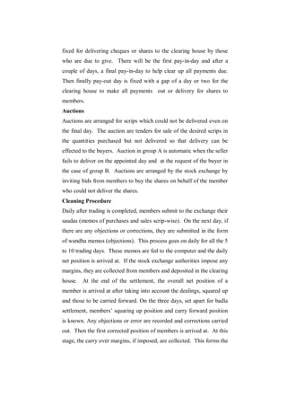 fixed for delivering cheques or shares to the clearing house by those
who are due to give. There will be the first pay-in-day and after a
couple of days, a final pay-in-day to help clear up all payments due.
Then finally pay-out day is fixed with a gap of a day or two for the
clearing house to make all payments out or delivery for shares to
members.
Auctions
Auctions are arranged for scrips which could not be delivered even on
the final day. The auction are tenders for sale of the desired scrips in
the quantities purchased but not delivered so that delivery can be
effected to the buyers. Auction in group A is automatic when the seller
fails to deliver on the appointed day and at the request of the buyer in
the case of group B. Auctions are arranged by the stock exchange by
inviting bids from members to buy the shares on behalf of the member
who could not deliver the shares.
Cleaning Procedure
Daily after trading is completed, members submit to the exchange their
saudas (memos of purchases and sales scrip-wise). On the next day, if
there are any objections or corrections, they are submitted in the form
of wandha memos (objections). This process goes on daily for all the 5
to 10 trading days. These memos are fed to the computer and the daily
net position is arrived at. If the stock exchange authorities impose any
margins, they are collected from members and deposited in the clearing
house. At the end of the settlement, the overall net position of a
member is arrived at after taking into account the dealings, squared up
and those to be carried forward. On the three days, set apart for badla
settlement, members‟ squaring up position and carry forward position
is known. Any objections or error are recorded and corrections carried
out. Then the first corrected position of members is arrived at. At this
stage, the carry over margins, if imposed, are collected. This forms the
 