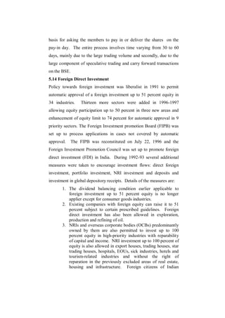 basis for asking the members to pay in or deliver the shares on the
pay-in day. The entire process involves time varying from 30 to 60
days, mainly due to the large trading volume and secondly, due to the
large component of speculative trading and carry forward transactions
on the BSE.
5.14 Foreign Direct Investment
Policy towards foreign investment was liberalist in 1991 to permit
automatic approval of a foreign investment up to 51 percent equity in
34 industries.    Thirteen more sectors were added in 1996-1997
allowing equity participation up to 50 percent in three new areas and
enhancement of equity limit to 74 percent for automatic approval in 9
priority sectors. The Foreign Investment promotion Board (FIPB) was
set up to process applications in cases not covered by automatic
approval.     The FIPB was reconstituted on July 22, 1996 and the
Foreign Investment Promotion Council was set up to promote foreign
direct investment (FDI) in India. During 1992-93 several additional
measures were taken to encourage investment flows: direct foreign
investment, portfolio investment, NRI investment and deposits and
investment in global depository receipts. Details of the measures are:
       1. The dividend balancing condition earlier applicable to
          foreign investment up to 51 percent equity is no longer
          applier except for consumer goods industries.
       2. Existing companies with foreign equity can raise it to 51
          percent subject to certain prescribed guidelines. Foreign
          direct investment has also been allowed in exploration,
          production and refining of oil.
       3. NRIs and overseas corporate bodies (OCBs) predominantly
          owned by them are also permitted to invest up to 100
          percent equity in high-priority industries with reparability
          of capital and income. NRI investment up to 100 percent of
          equity is also allowed in export houses, trading houses, star
          trading houses, hospitals, EOUs, sick industries, hotels and
          tourism-related industries and without the right of
          reparation in the previously excluded areas of real estate,
          housing and infrastructure. Foreign citizens of Indian
 