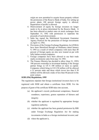 origin are now permitted to acquire house property without
          the permission of the Reserve Bank of India. For setting up
          power plants 100 percent foreign equity is allowed.
          Repatriation of profits is allowed.
      4. Disinvestment of equity by foreign investors no longer
          needs to be at prices determined by the Reserve Bank. It
          has been allowed at market rates on stock exchanges from
          September 15, 1992 with permission to repatriate the
          proceeds of such disinvestment.
      5. India has signed the Multilateral Investment Guarantee
          Agency Protocol for the protection of foreign investments
          on April 13, 1992.
      6. Provisions of the Foreign Exchange Regulation Act (FERA)
          have been liberalized through an Ordinance dated January
          9, 1993 as a result of which companies with more than 40
          percent of foreign equity are also now treated on par with
          fully Indian-owned companies.
      7. Foreign companies have been allowed to use their trade
          marks on domestic sales from may 14, 1992.
      8. The Finance Ministry has decided to allow (June 21, 1993)
          100 percent ownership in investment banking if the foreign
          partner brings in US $ 100 million or more as capital.
          Companies which bring in US $ 50 million will be allowed
          a 51 percent stake and those which invest less than $ 50
          million will be allowed a stake of less than 40 percent in the
          joint venture.
SEBI (Flls) Regulations, 1995
The regulations stipulate that foreign institutional investors have to be
registered with SEBI and obtain a certificate from SEBI. For the
purpose of grant of the certificate SEBI takes into account,
       (a) the applicant‟s record, professional competence, financial
            soundness, experience, genera reputation of fairness and
            integrity:
       (b) whether the applicant is regulated by appropriate foreign
            regulatory authority;
       (c) whether the applicant has been granted permission by RBI
            under Foreign Exchange Regulation Act for making
            investments in India as a foreign institutional investor; and
       (d) where the applicant is,
 