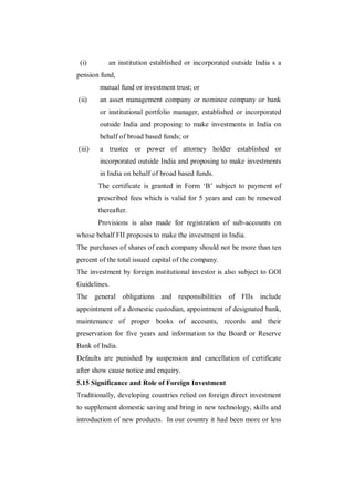 (i)        an institution established or incorporated outside India s a
pension fund,
        mutual fund or investment trust; or
(ii)    an asset management company or nominee company or bank
        or institutional portfolio manager, established or incorporated
        outside India and proposing to make investments in India on
        behalf of broad based funds; or
(iii)   a trustee or power of attorney holder established or
        incorporated outside India and proposing to make investments
        in India on behalf of broad based funds.
        The certificate is granted in Form „B‟ subject to payment of
        prescribed fees which is valid for 5 years and can be renewed
        thereafter.
        Provisions is also made for registration of sub-accounts on
whose behalf FII proposes to make the investment in India.
The purchases of shares of each company should not be more than ten
percent of the total issued capital of the company.
The investment by foreign institutional investor is also subject to GOI
Guidelines.
The general obligations and responsibilities of FIIs include
appointment of a domestic custodian, appointment of designated bank,
maintenance of proper books of accounts, records and their
preservation for five years and information to the Board or Reserve
Bank of India.
Defaults are punished by suspension and cancellation of certificate
after show cause notice and enquiry.
5.15 Significance and Role of Foreign Investment
Traditionally, developing countries relied on foreign direct investment
to supplement domestic saving and bring in new technology, skills and
introduction of new products. In our country it had been more or less
 