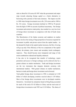 static at about Rs.110 crores till 1987 when the government took major
steps towards attracting foreign capital as a better alternative to
borrowing with a promise of fast track clearance. The impact was felt
in 1988 when foreign investment rose to Rs. 239 crores and in 1989 to
Rs. 316 crores. Foreign investment declined in 1990 by 59 percent
from the high of 1989 on account of political uncertainty. Our foreign
investment and restrictive trade policy, has resulted in a very low level
of foreign direct investment in comparison with that of South Asian
countries.
The liberalization of the Indian economy and emphasis on market
forces involves the raising of large proportion of resources required for
investment in public and private sectors from the capital market. As
the demand for funds in the capital market increases, the flow of saving
will go up only if the efficiency of the two components of the capital
market, the primary, (new issues) and secondary (stock exchanges),
improves. They should become more transparent and range of risk
return combination widened and liquidity enhanced.
It has also to be recognized that transfer of technology, export
promotion and access to foreign exchange can be achieved only by a
greater reliance on market mechanism. Trade and foreign investment
are the two instrument that integrate domestic economy with
international markets. With greater reliance on market mechanism,
barriers to trade and foreign direct investment can be lowered.
Total global foreign direct investment in 1996 is estimated at $ 349
billion of which developing countries received about $ 129 billion.
Most of the foreign direct investments were in developed countries
themselves. Investment by enterprises based in Hong Kong accounted
for much of the total of $ 42 billion in China; and the total stock of
foreign direct investment at end 1995 was $ 110 billion. The shares of
 