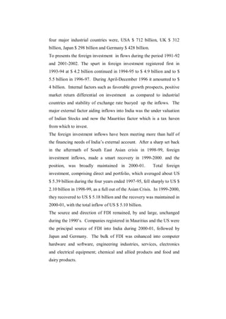 four major industrial countries were, USA $ 712 billion, UK $ 312
billion, Japan $ 298 billion and Germany $ 428 billion.
To presents the foreign investment in flows during the period 1991-92
and 2001-2002. The spurt in foreign investment registered first in
1993-94 at $ 4.2 billion continued in 1994-95 to $ 4.9 billion and to $
5.5 billion in 1996-97. During April-December 1996 it amounted to $
4 billion. Internal factors such as favorable growth prospects, positive
market return differential on investment as compared to industrial
countries and stability of exchange rate buoyed up the inflows. The
major external factor aiding inflows into India was the under valuation
of Indian Stocks and now the Mauritius factor which is a tax haven
from which to invest.
The foreign investment inflows have been meeting more than half of
the financing needs of India‟s external account. After a sharp set back
in the aftermath of South East Asian crisis in 1998-99, foreign
investment inflows, made a smart recovery in 1999-2000. and the
position, was broadly maintained in 2000-01.              Total foreign
investment, comprising direct and portfolio, which averaged about US
$ 5.39 billion during the four years ended 1997-95, fell sharply to US $
2.10 billion in 1998-99, as a full out of the Asian Crisis. In 1999-2000,
they recovered to US $ 5.18 billion and the recovery was maintained in
2000-01, with the total inflow of US $ 5.10 billion.
The source and direction of FDI remained, by and large, unchanged
during the 1990‟s. Companies registered in Mauritius and the US were
the principal source of FDI into India during 2000-01, followed by
Japan and Germany. The bulk of FDI was enhanced into computer
hardware and software, engineering industries, services, electronics
and electrical equipment; chemical and allied products and food and
dairy products.
 